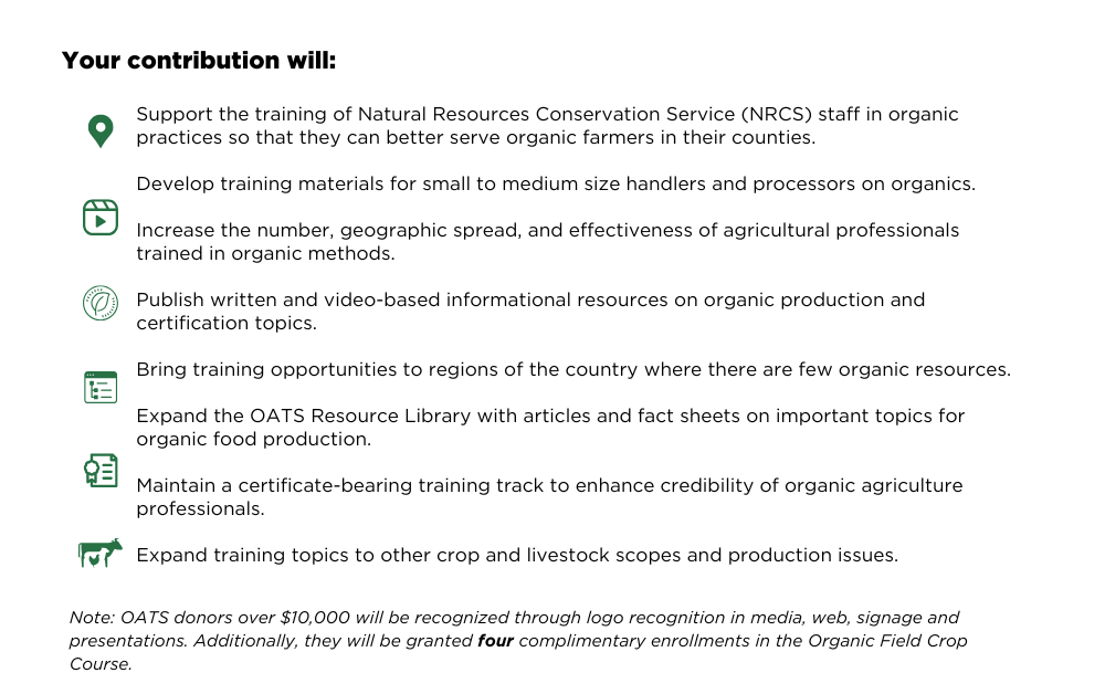 Support the training of Natural Resources Conservation Service (NRCS) staff in organic practices so that they can better serve organic farmers in their counties. Develop training materials for small to medium size handlers and processors on organics. Increase the number, geographic spread, and effectiveness of agricultural professionals trained in organic methods. Publish written and video-based informational resources on organic production and certification topics. Bring training opportunities to regions of the country where there are few organic resources. Expand the OATS Resource Library with articles and fact sheets on important topics for organic food production. Maintain a certificate-bearing training track to enhance credibility of organic agriculture professionals. Expand training topics to other crop and livestock scopes and production issues.